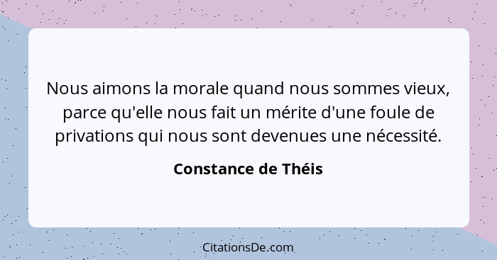 Nous aimons la morale quand nous sommes vieux, parce qu'elle nous fait un mérite d'une foule de privations qui nous sont devenues... - Constance de Théis