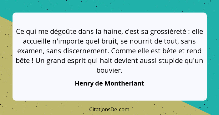 Ce qui me dégoûte dans la haine, c'est sa grossièreté : elle accueille n'importe quel bruit, se nourrit de tout, sans exam... - Henry de Montherlant