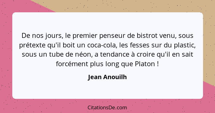 De nos jours, le premier penseur de bistrot venu, sous prétexte qu'il boit un coca-cola, les fesses sur du plastic, sous un tube de néo... - Jean Anouilh