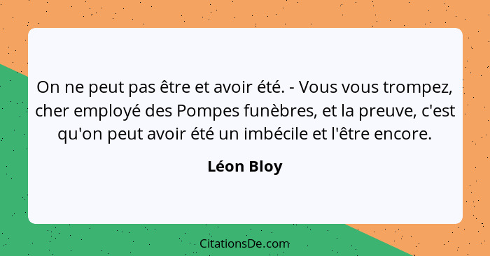 On ne peut pas être et avoir été. - Vous vous trompez, cher employé des Pompes funèbres, et la preuve, c'est qu'on peut avoir été un imbéc... - Léon Bloy