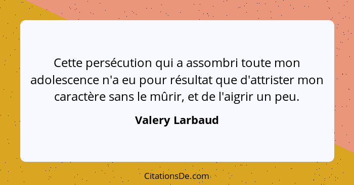 Cette persécution qui a assombri toute mon adolescence n'a eu pour résultat que d'attrister mon caractère sans le mûrir, et de l'aigr... - Valery Larbaud