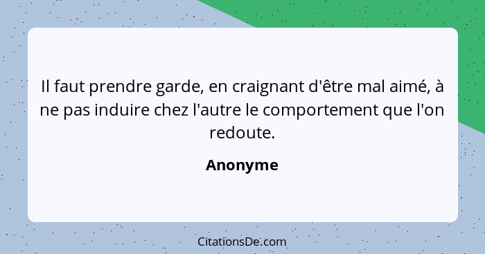 Il faut prendre garde, en craignant d'être mal aimé, à ne pas induire chez l'autre le comportement que l'on redoute.... - Anonyme