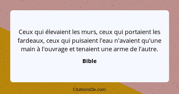 Ceux qui élevaient les murs, ceux qui portaient les fardeaux, ceux qui puisaient l'eau n'avaient qu'une main à l'ouvrage et tenaient une arme... - Bible