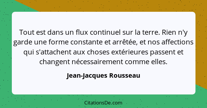 Tout est dans un flux continuel sur la terre. Rien n'y garde une forme constante et arrêtée, et nos affections qui s'attachent... - Jean-Jacques Rousseau