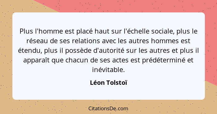 Plus l'homme est placé haut sur l'échelle sociale, plus le réseau de ses relations avec les autres hommes est étendu, plus il possède d... - Léon Tolstoï