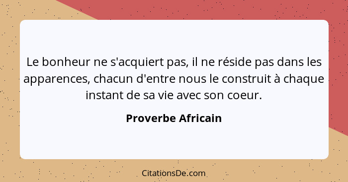 Le bonheur ne s'acquiert pas, il ne réside pas dans les apparences, chacun d'entre nous le construit à chaque instant de sa vie av... - Proverbe Africain