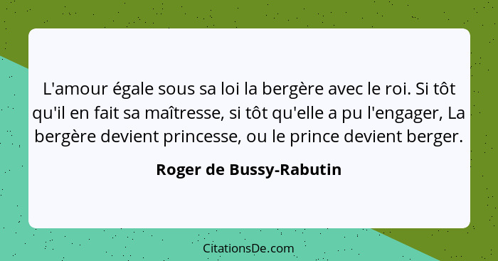 L'amour égale sous sa loi la bergère avec le roi. Si tôt qu'il en fait sa maîtresse, si tôt qu'elle a pu l'engager, La bergèr... - Roger de Bussy-Rabutin