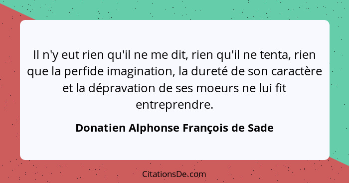 Il n'y eut rien qu'il ne me dit, rien qu'il ne tenta, rien que la perfide imagination, la dureté de son caractère... - Donatien Alphonse François de Sade