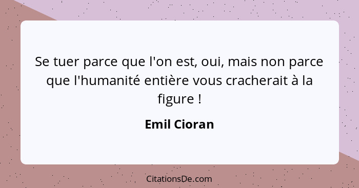 Se tuer parce que l'on est, oui, mais non parce que l'humanité entière vous cracherait à la figure !... - Emil Cioran