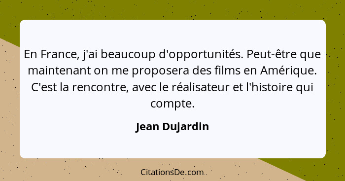 En France, j'ai beaucoup d'opportunités. Peut-être que maintenant on me proposera des films en Amérique. C'est la rencontre, avec le r... - Jean Dujardin