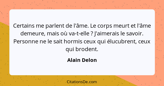 Certains me parlent de l'âme. Le corps meurt et l'âme demeure, mais où va-t-elle ? J'aimerais le savoir. Personne ne le sait hormis... - Alain Delon