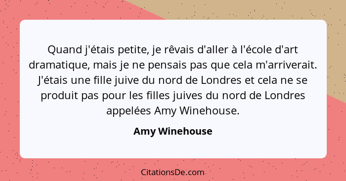 Quand j'étais petite, je rêvais d'aller à l'école d'art dramatique, mais je ne pensais pas que cela m'arriverait. J'étais une fille ju... - Amy Winehouse