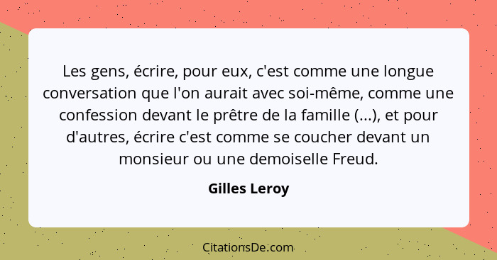 Les gens, écrire, pour eux, c'est comme une longue conversation que l'on aurait avec soi-même, comme une confession devant le prêtre de... - Gilles Leroy