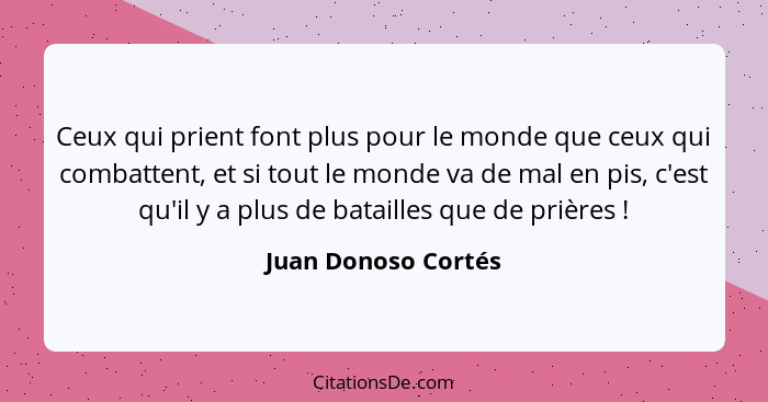 Ceux qui prient font plus pour le monde que ceux qui combattent, et si tout le monde va de mal en pis, c'est qu'il y a plus de ba... - Juan Donoso Cortés