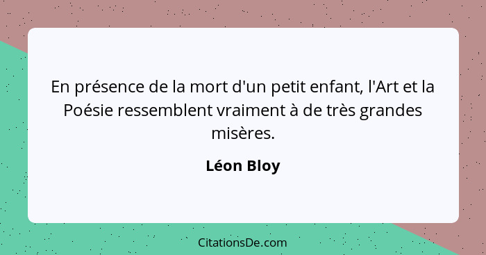 En présence de la mort d'un petit enfant, l'Art et la Poésie ressemblent vraiment à de très grandes misères.... - Léon Bloy