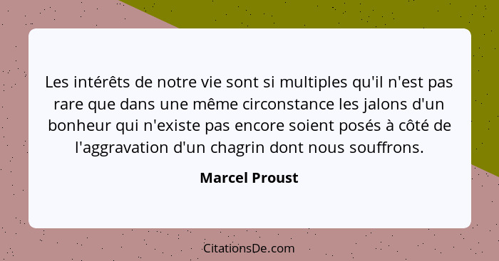 Les intérêts de notre vie sont si multiples qu'il n'est pas rare que dans une même circonstance les jalons d'un bonheur qui n'existe p... - Marcel Proust