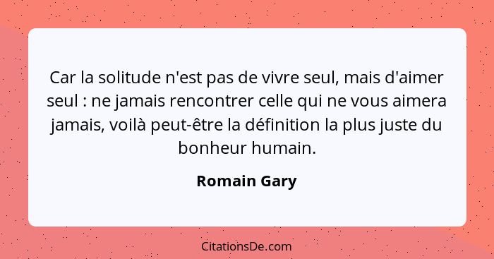 Car la solitude n'est pas de vivre seul, mais d'aimer seul : ne jamais rencontrer celle qui ne vous aimera jamais, voilà peut-être... - Romain Gary