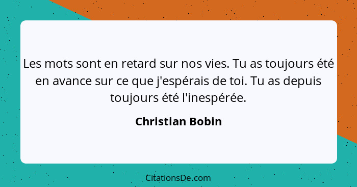 Les mots sont en retard sur nos vies. Tu as toujours été en avance sur ce que j'espérais de toi. Tu as depuis toujours été l'inespér... - Christian Bobin