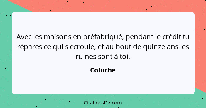 Avec les maisons en préfabriqué, pendant le crédit tu répares ce qui s'écroule, et au bout de quinze ans les ruines sont à toi.... - Coluche