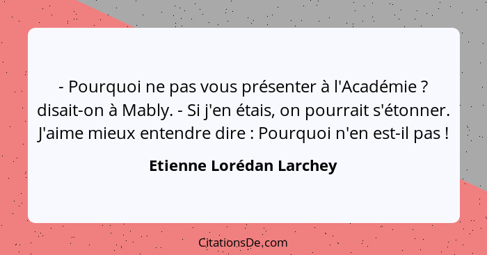 - Pourquoi ne pas vous présenter à l'Académie ? disait-on à Mably. - Si j'en étais, on pourrait s'étonner. J'aime mieux... - Etienne Lorédan Larchey