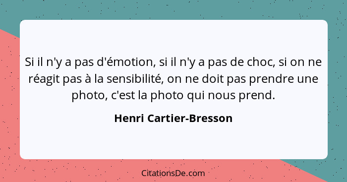 Si il n'y a pas d'émotion, si il n'y a pas de choc, si on ne réagit pas à la sensibilité, on ne doit pas prendre une photo, c'... - Henri Cartier-Bresson