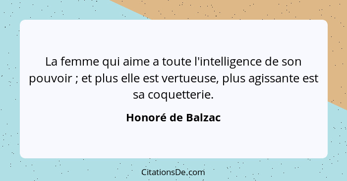 La femme qui aime a toute l'intelligence de son pouvoir ; et plus elle est vertueuse, plus agissante est sa coquetterie.... - Honoré de Balzac