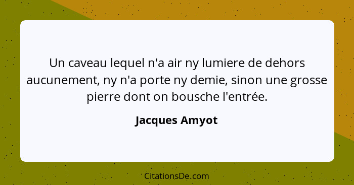 Un caveau lequel n'a air ny lumiere de dehors aucunement, ny n'a porte ny demie, sinon une grosse pierre dont on bousche l'entrée.... - Jacques Amyot