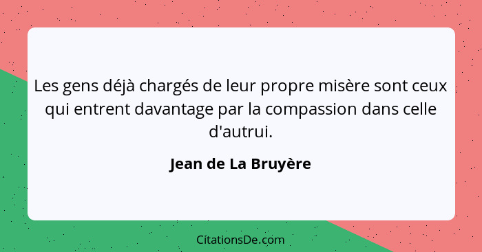 Les gens déjà chargés de leur propre misère sont ceux qui entrent davantage par la compassion dans celle d'autrui.... - Jean de La Bruyère