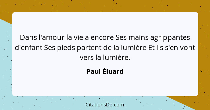 Dans l'amour la vie a encore Ses mains agrippantes d'enfant Ses pieds partent de la lumière Et ils s'en vont vers la lumière.... - Paul Éluard