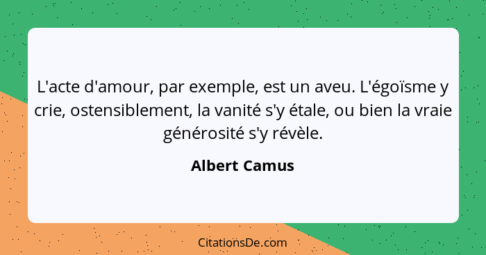 L'acte d'amour, par exemple, est un aveu. L'égoïsme y crie, ostensiblement, la vanité s'y étale, ou bien la vraie générosité s'y révèle... - Albert Camus