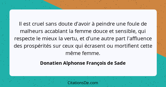 Il est cruel sans doute d'avoir à peindre une foule de malheurs accablant la femme douce et sensible, qui respect... - Donatien Alphonse François de Sade