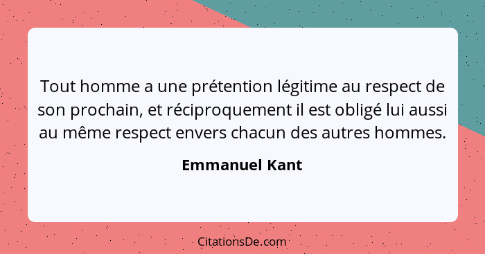 Tout homme a une prétention légitime au respect de son prochain, et réciproquement il est obligé lui aussi au même respect envers chac... - Emmanuel Kant