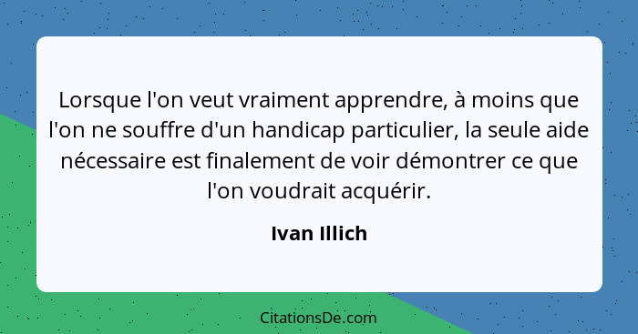 Lorsque l'on veut vraiment apprendre, à moins que l'on ne souffre d'un handicap particulier, la seule aide nécessaire est finalement de... - Ivan Illich