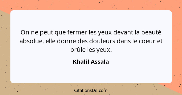 On ne peut que fermer les yeux devant la beauté absolue, elle donne des douleurs dans le coeur et brûle les yeux.... - Khalil Assala