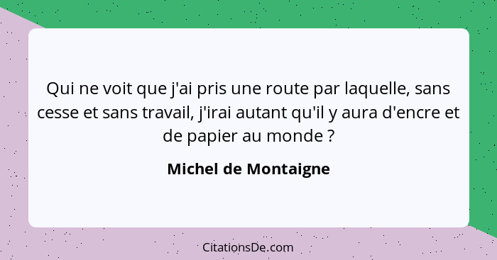 Qui ne voit que j'ai pris une route par laquelle, sans cesse et sans travail, j'irai autant qu'il y aura d'encre et de papier au... - Michel de Montaigne