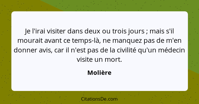 Je l'irai visiter dans deux ou trois jours ; mais s'il mourait avant ce temps-là, ne manquez pas de m'en donner avis, car il n'est pas... - Molière