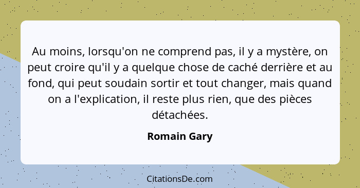 Au moins, lorsqu'on ne comprend pas, il y a mystère, on peut croire qu'il y a quelque chose de caché derrière et au fond, qui peut souda... - Romain Gary