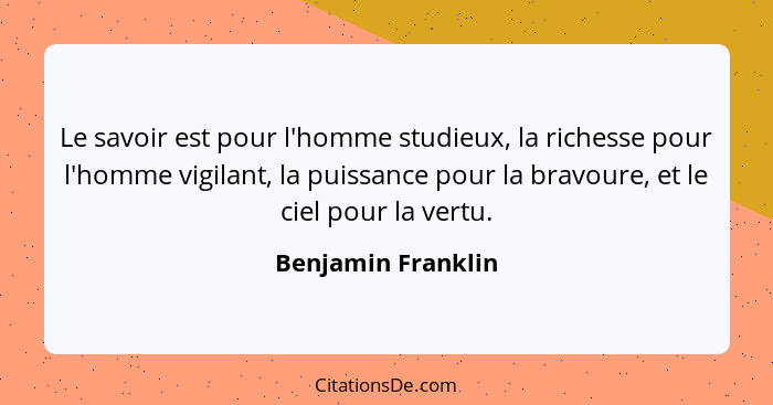 Le savoir est pour l'homme studieux, la richesse pour l'homme vigilant, la puissance pour la bravoure, et le ciel pour la vertu.... - Benjamin Franklin