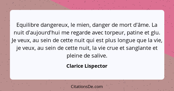 Equilibre dangereux, le mien, danger de mort d'âme. La nuit d'aujourd'hui me regarde avec torpeur, patine et glu. Je veux, au sein... - Clarice Lispector