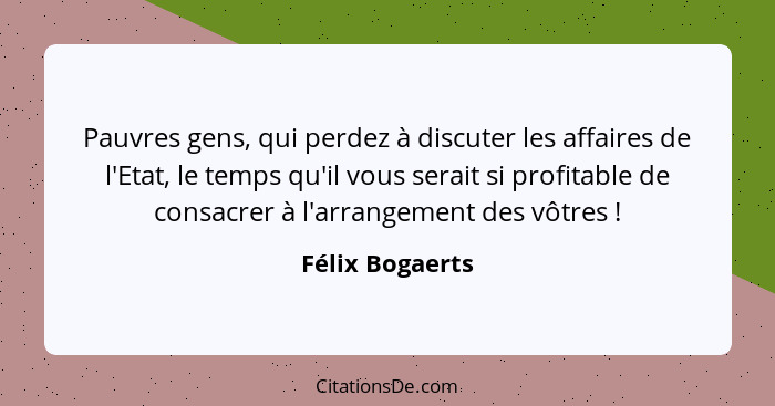 Pauvres gens, qui perdez à discuter les affaires de l'Etat, le temps qu'il vous serait si profitable de consacrer à l'arrangement des... - Félix Bogaerts