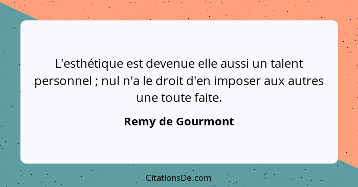 L'esthétique est devenue elle aussi un talent personnel ; nul n'a le droit d'en imposer aux autres une toute faite.... - Remy de Gourmont