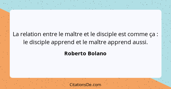 La relation entre le maître et le disciple est comme ça : le disciple apprend et le maître apprend aussi.... - Roberto Bolano