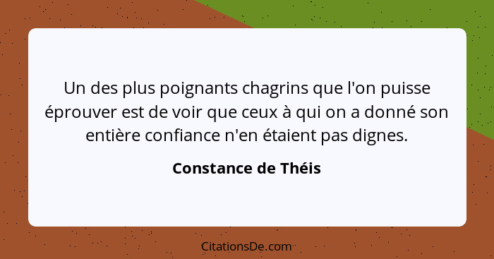 Un des plus poignants chagrins que l'on puisse éprouver est de voir que ceux à qui on a donné son entière confiance n'en étaient... - Constance de Théis