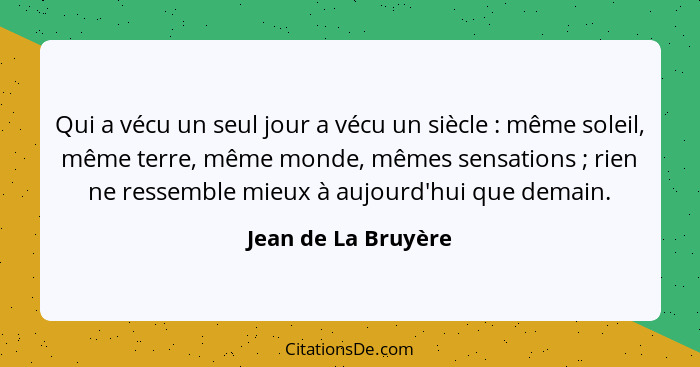 Qui a vécu un seul jour a vécu un siècle : même soleil, même terre, même monde, mêmes sensations ; rien ne ressemble mi... - Jean de La Bruyère