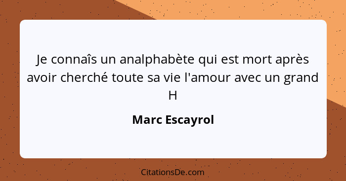 Je connaîs un analphabète qui est mort après avoir cherché toute sa vie l'amour avec un grand H... - Marc Escayrol