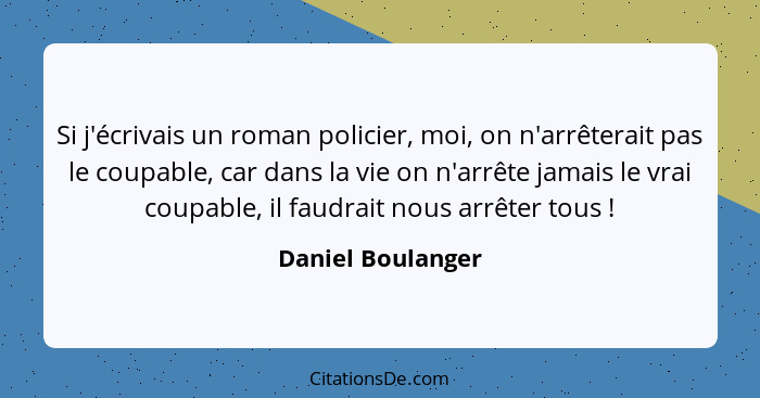 Si j'écrivais un roman policier, moi, on n'arrêterait pas le coupable, car dans la vie on n'arrête jamais le vrai coupable, il faud... - Daniel Boulanger