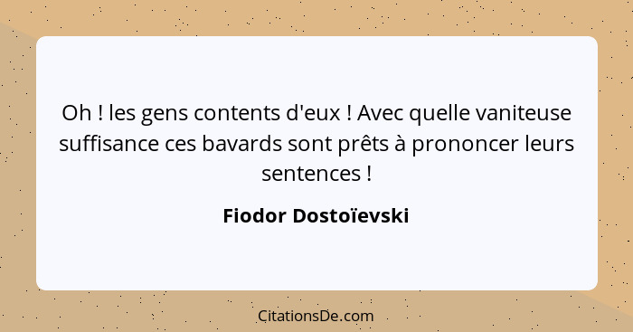 Oh ! les gens contents d'eux ! Avec quelle vaniteuse suffisance ces bavards sont prêts à prononcer leurs sentences ... - Fiodor Dostoïevski