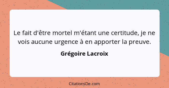 Le fait d'être mortel m'étant une certitude, je ne vois aucune urgence à en apporter la preuve.... - Grégoire Lacroix