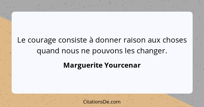 Le courage consiste à donner raison aux choses quand nous ne pouvons les changer.... - Marguerite Yourcenar