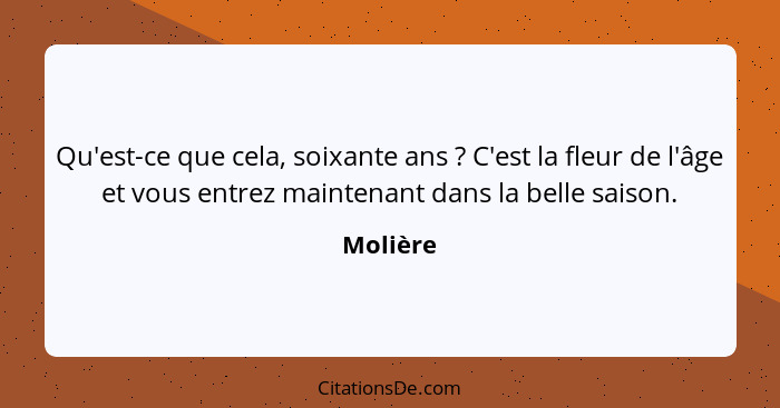 Qu'est-ce que cela, soixante ans ? C'est la fleur de l'âge et vous entrez maintenant dans la belle saison.... - Molière